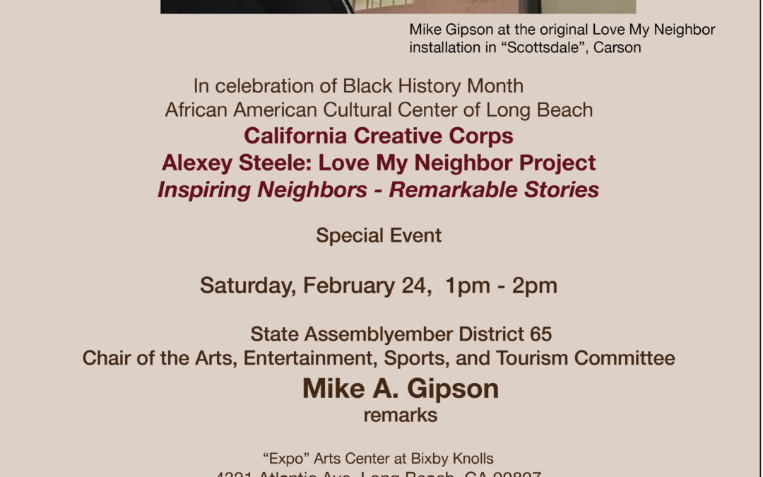 In celebration of Black History Month 	African American Cultural Centre of Long Beach Presents 	  	California Creative Corps  	Alexey Steele: Love My Neighbor Project 	Inspiring Neighbors – Remarkable Stories 	Special Event 	 	State Assemblyember District 65 	Chair of the Arts, Entertainment, Sports,  	and Tourism Committee 	Mike A. Gipson remarks